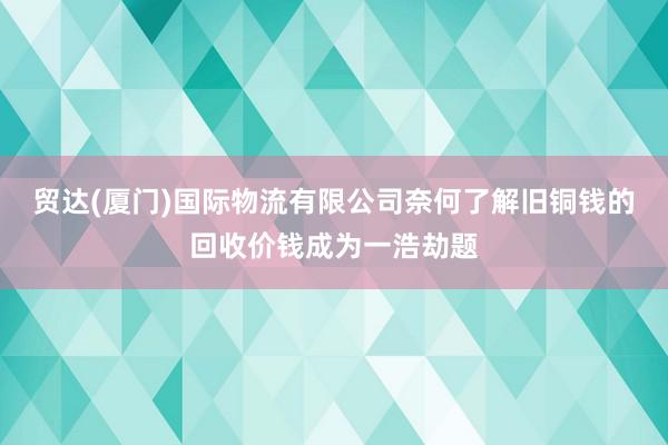 贸达(厦门)国际物流有限公司奈何了解旧铜钱的回收价钱成为一浩劫题